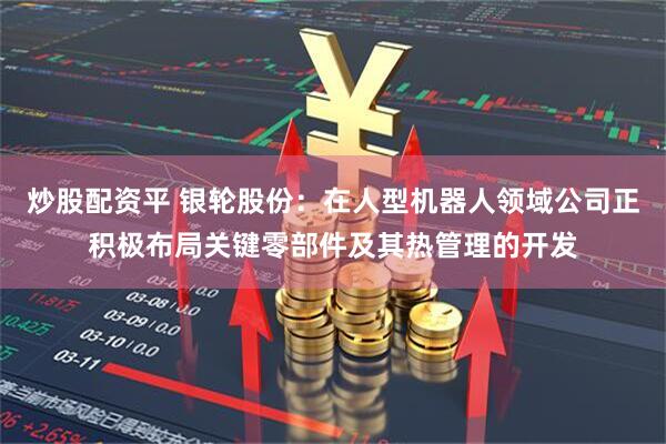 炒股配资平 银轮股份：在人型机器人领域公司正积极布局关键零部件及其热管理的开发