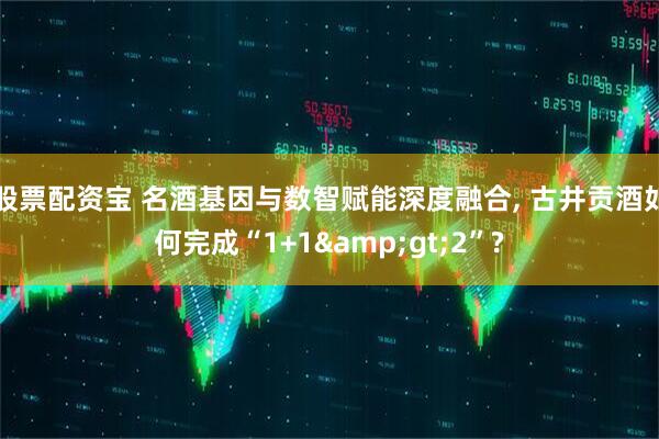 股票配资宝 名酒基因与数智赋能深度融合, 古井贡酒如何完成“1+1&gt;2”?