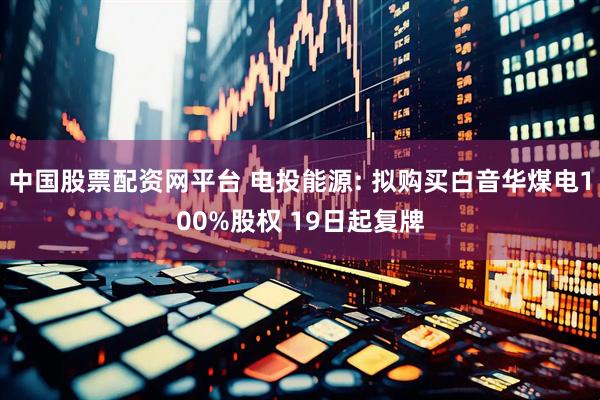 中国股票配资网平台 电投能源: 拟购买白音华煤电100%股权 19日起复牌