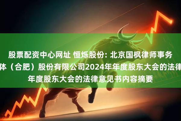 股票配资中心网址 恒烁股份: 北京国枫律师事务所关于恒烁半导体（合肥）股份有限公司2024年年度股东大会的法律意见书内容摘要