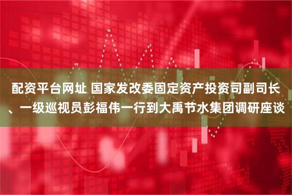 配资平台网址 国家发改委固定资产投资司副司长、一级巡视员彭福伟一行到大禹节水集团调研座谈