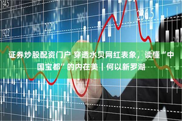 证券炒股配资门户 穿透水贝网红表象，读懂“中国宝都”的内在美｜何以新罗湖