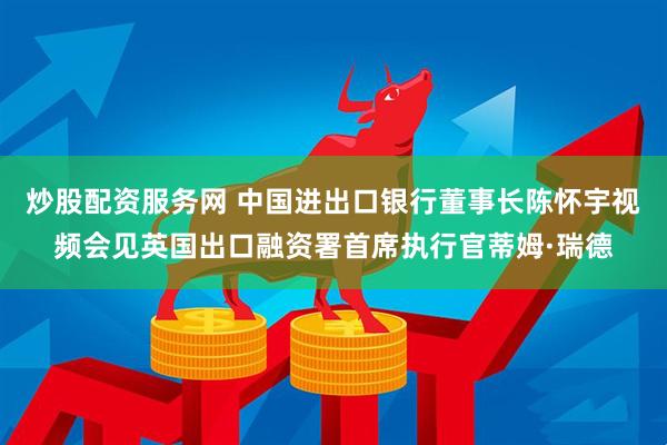炒股配资服务网 中国进出口银行董事长陈怀宇视频会见英国出口融资署首席执行官蒂姆·瑞德
