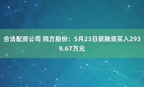 合法配资公司 同方股份：5月23日获融资买入2939.67万元