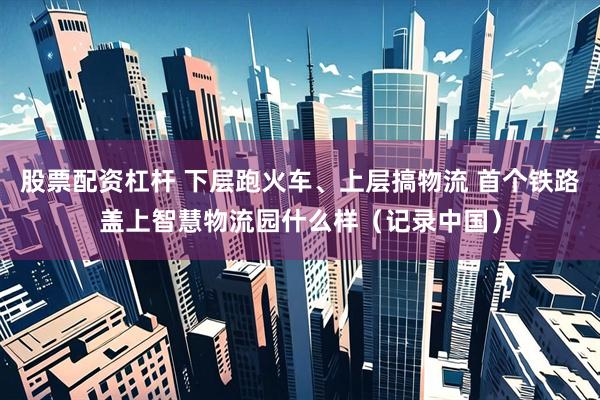 股票配资杠杆 下层跑火车、上层搞物流 首个铁路盖上智慧物流园什么样（记录中国）