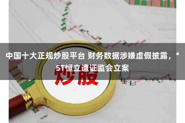 中国十大正规炒股平台 财务数据涉嫌虚假披露，*ST恒立遭证监会立案