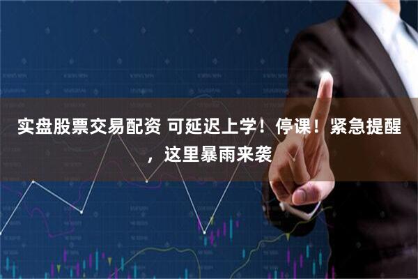 实盘股票交易配资 可延迟上学！停课！紧急提醒，这里暴雨来袭