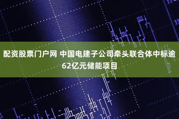 配资股票门户网 中国电建子公司牵头联合体中标逾62亿元储能项目