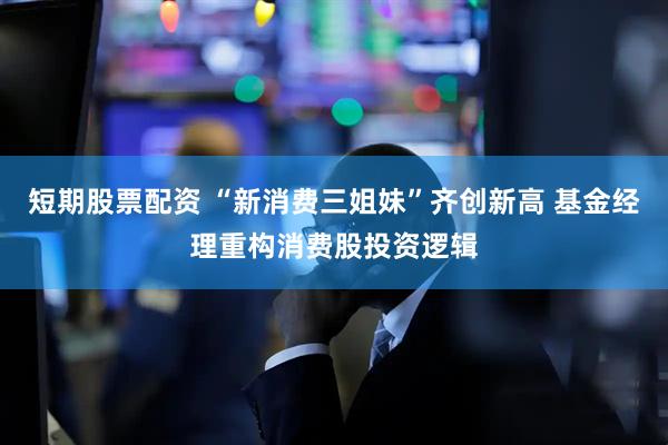短期股票配资 “新消费三姐妹”齐创新高 基金经理重构消费股投资逻辑