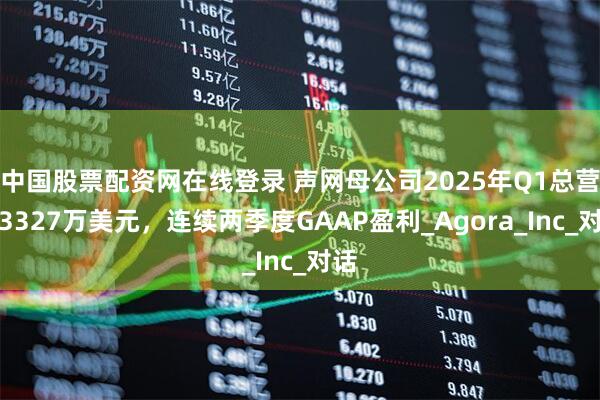 中国股票配资网在线登录 声网母公司2025年Q1总营收3327万美元，连续两季度GAAP盈利_Agora_Inc_对话