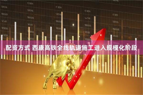 配资方式 西康高铁全线轨道施工进入规模化阶段