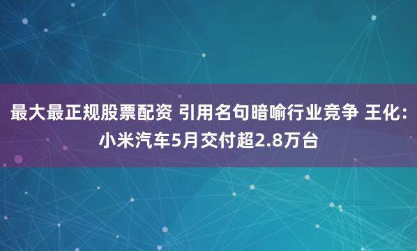 最大最正规股票配资 引用名句暗喻行业竞争 王化：小米汽车5月交付超2.8万台