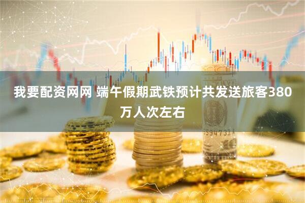 我要配资网网 端午假期武铁预计共发送旅客380万人次左右