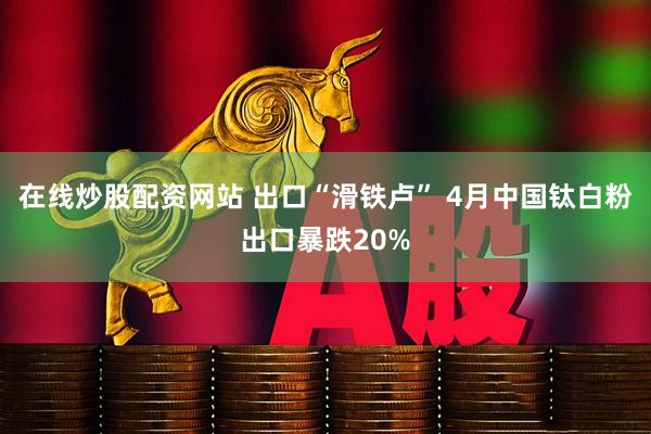 在线炒股配资网站 出口“滑铁卢” 4月中国钛白粉出口暴跌20%