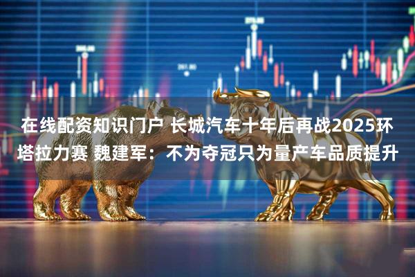 在线配资知识门户 长城汽车十年后再战2025环塔拉力赛 魏建军：不为夺冠只为量产车品质提升
