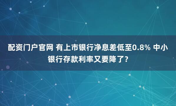 配资门户官网 有上市银行净息差低至0.8% 中小银行存款利率又要降了？