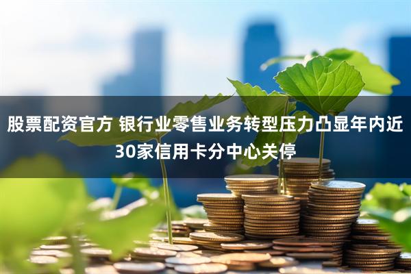 股票配资官方 银行业零售业务转型压力凸显年内近30家信用卡分中心关停