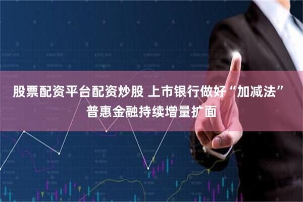 股票配资平台配资炒股 上市银行做好“加减法” 普惠金融持续增量扩面
