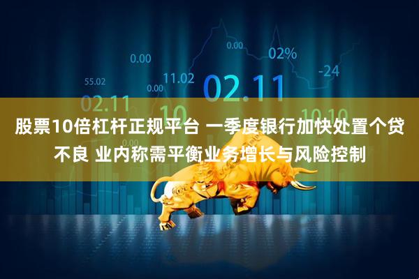 股票10倍杠杆正规平台 一季度银行加快处置个贷不良 业内称需平衡业务增长与风险控制
