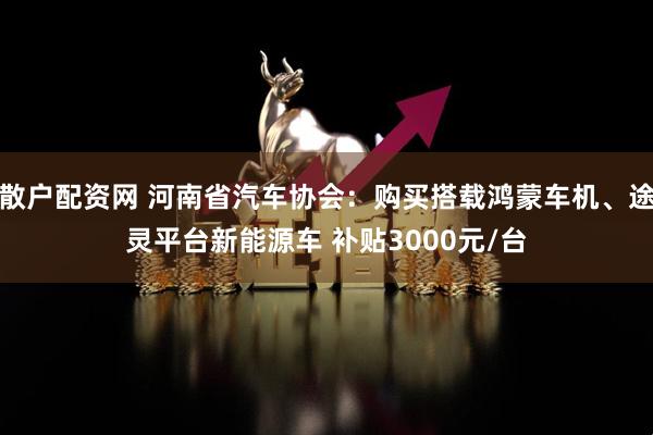 散户配资网 河南省汽车协会：购买搭载鸿蒙车机、途灵平台新能源车 补贴3000元/台