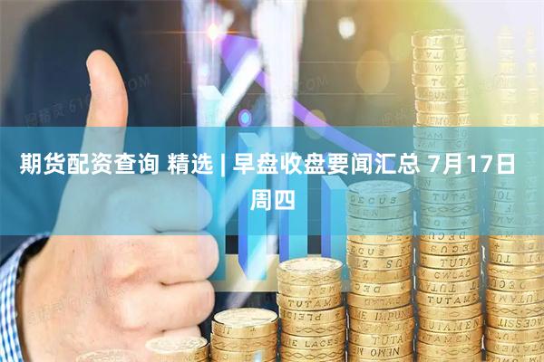 期货配资查询 精选 | 早盘收盘要闻汇总 7月17日 周四