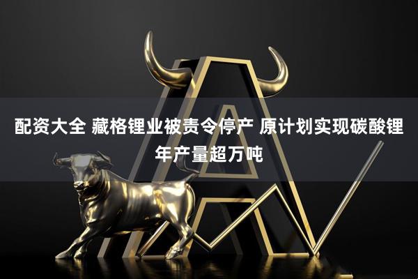 配资大全 藏格锂业被责令停产 原计划实现碳酸锂年产量超万吨