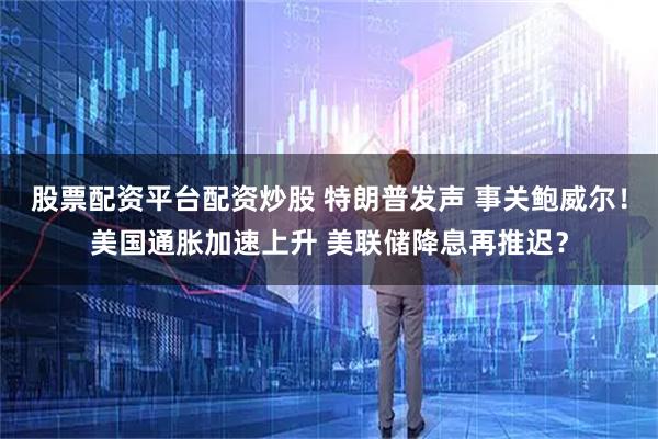 股票配资平台配资炒股 特朗普发声 事关鲍威尔！美国通胀加速上升 美联储降息再推迟？