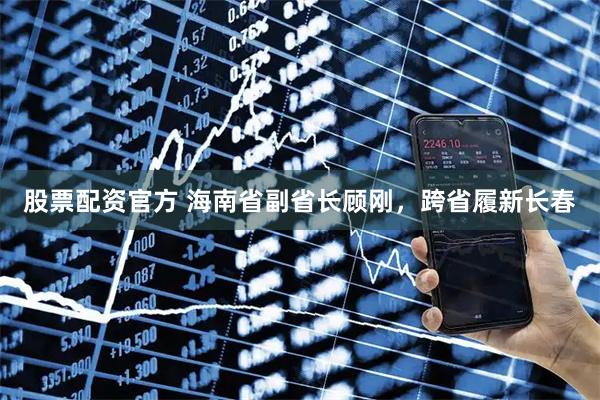 股票配资官方 海南省副省长顾刚，跨省履新长春