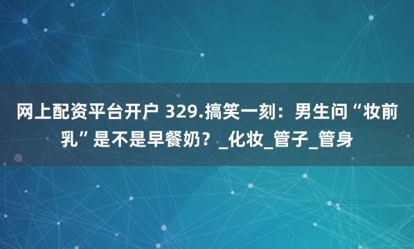 网上配资平台开户 329.搞笑一刻：男生问“妆前乳”是不是早餐奶？_化妆_管子_管身