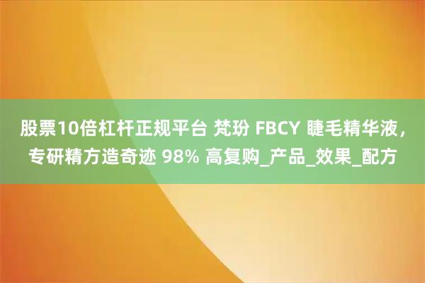股票10倍杠杆正规平台 梵玢 FBCY 睫毛精华液，专研精方造奇迹 98% 高复购_产品_效果_配方