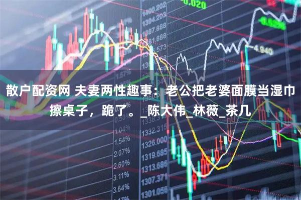 散户配资网 夫妻两性趣事：老公把老婆面膜当湿巾擦桌子，跪了。_陈大伟_林薇_茶几